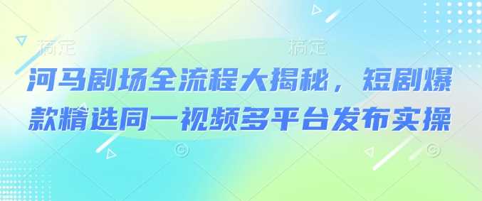 河马剧场全流程大揭秘，短剧爆款精选同一视频多平台发布实操-创享网