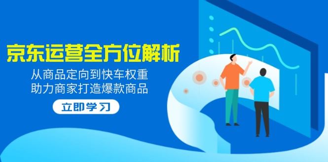 （14477期）2025京东运营深度剖析：从精准商品定位到快车权重提升，助力商家引爆商品销量-创享网