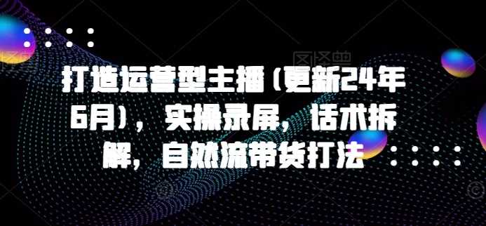 打造运营型主播(更新25年3月)，实操录屏，话术拆解，自然流带货打法-创享网