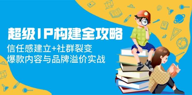 超级IP构建全攻略：构筑信任基石，驱动社群裂变，解锁爆款内容与品牌溢价实战秘籍-创享网