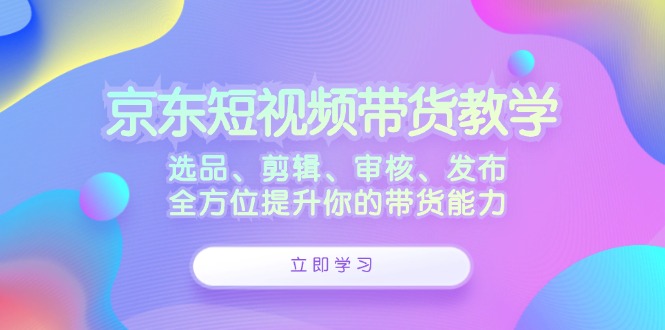 京东短视频带货教学：选品、剪辑、审核、发布，全方位提升你的带货能力 - 创享网-创享网