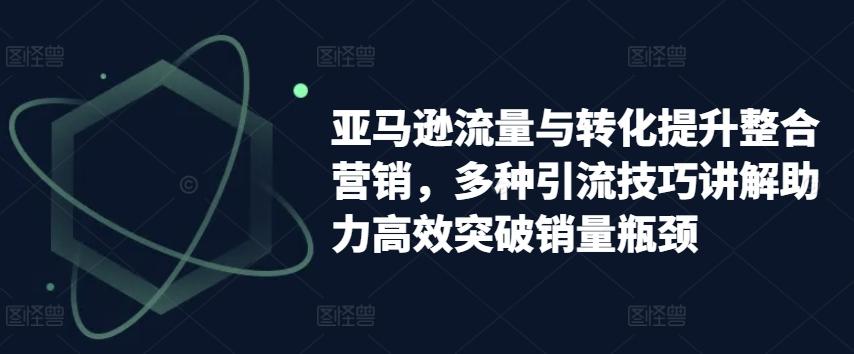 亚马逊流量与转化提升整合营销，多种引流技巧讲解助力高效突破销量瓶颈 - 创享网-创享网