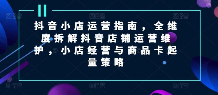 抖音小店运营指南，全维度拆解抖音店铺运营维护，小店经营与商品卡起量策略 - 创享网-创享网
