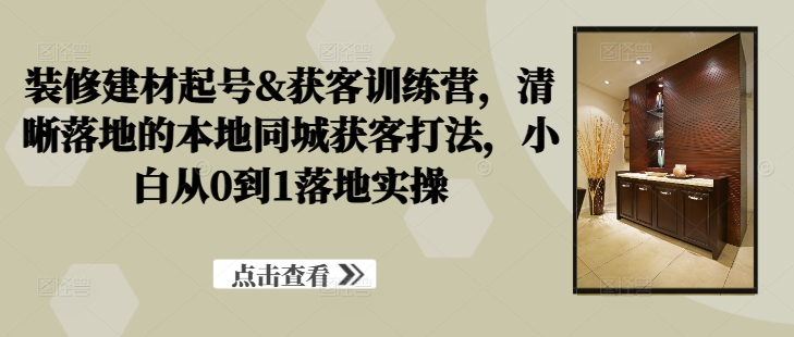 装修建材起号&获客训练营，​清晰落地的本地同城获客打法，小白从0到1落地实操 - 创享网-创享网