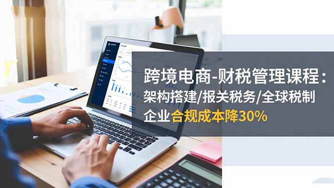 跨境电商-财税管理课程：架构搭建/报关税务/全球税制，企业合规成本降30%-创享网