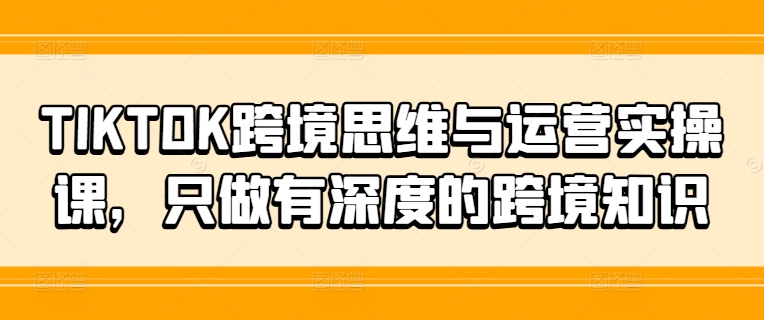 TIKTOK跨境思维与运营实操课，只做有深度的跨境知识 - 创享网-创享网