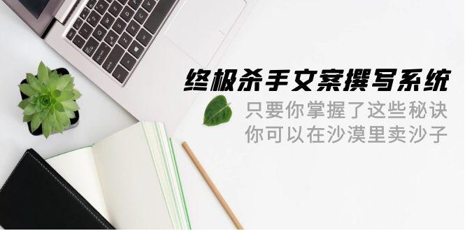 (9928期)终极 杀手文案-撰写系统 只要你掌握了这些秘诀 你可以在沙漠里卖沙子-42节 - 创享网-创享网