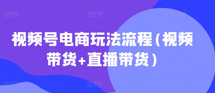 视频号电商玩法流程，视频带货+直播带货【更新2025年1月】 - 创享网-创享网