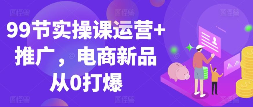 99节实操课运营+推广，电商新品从0打爆 - 创享网-创享网