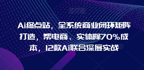 Ai终点站，全系统商业闭环矩阵打造，帮电商、实体降70%成本，12款Ai联合深度实战【0906更新】 - 创享网-创享网