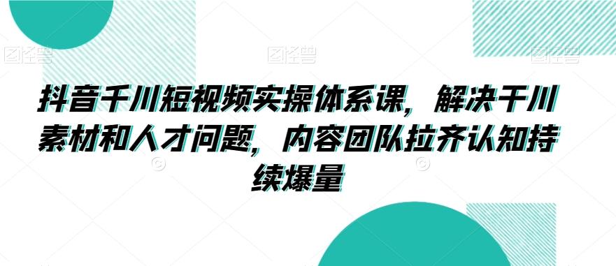 抖音千川短视频实操体系课，解决干川素材和人才问题，内容团队拉齐认知持续爆量 - 创享网-创享网