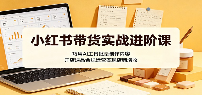 小红书带货实战进阶课：巧用AI工具批量创作内容，开店选品合规运营实现店铺增收-创享网