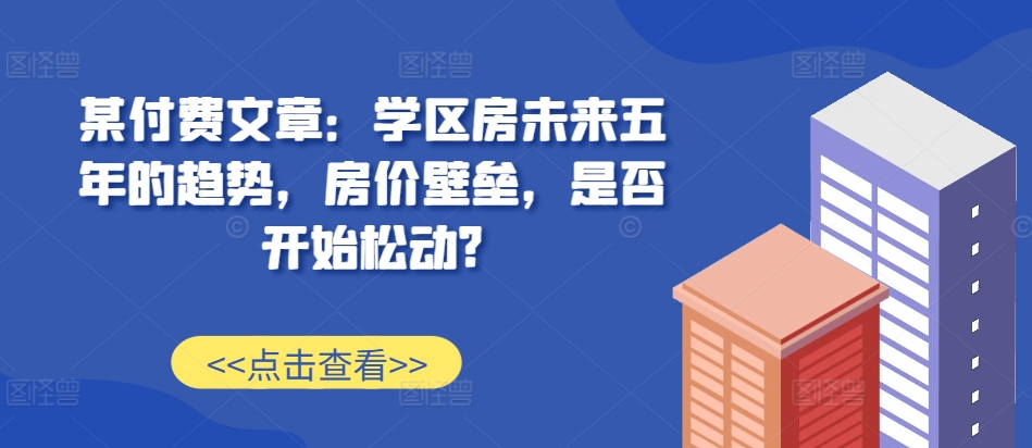 某付费文章：学区房未来五年的趋势，房价壁垒，是否开始松动? - 创享网-创享网