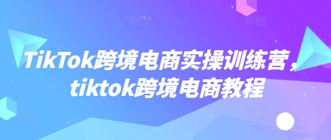 TikTok跨境电商实操训练营，tiktok跨境电商教程 - 创享网-创享网