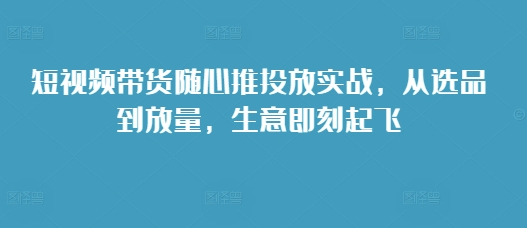短视频带货随心推投放实战，从选品到放量，生意即刻起飞 - 创享网-创享网