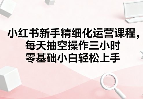 小红书新手精细化运营课程,每天抽空操作三小时,零基础小白轻松上手-创享网