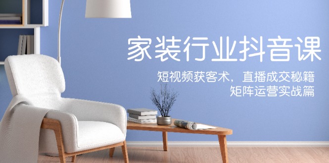 家装抖音课：短视频获客术，直播成交秘籍，矩阵运营实战篇 - 创享网-创享网