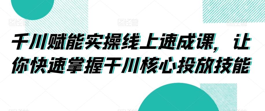 千川赋能实操线上速成课，让你快速掌握干川核心投放技能 - 创享网-创享网