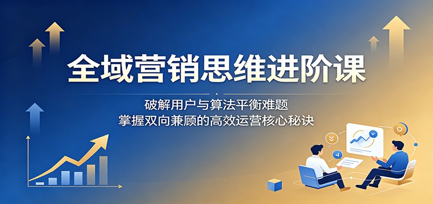 全域营销思维进阶课：破解用户与算法平衡难题，掌握双向兼顾的高效运营核心秘诀 - 创享网-创享网