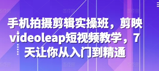 手机拍摄剪辑实操班，剪映videoleap短视频教学，7天让你从入门到精通 - 创享网-创享网