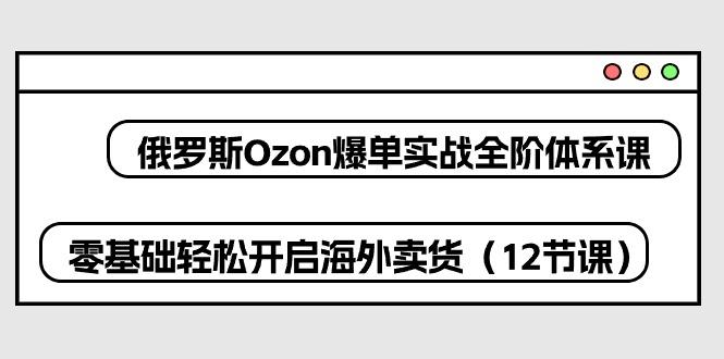 俄罗斯 Ozon-爆单实战全阶体系课，零基础轻松开启海外卖货(12节课 - 创享网-创享网