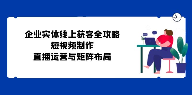 企业实体线上获客全攻略：短视频制作、直播运营与矩阵布局 - 创享网-创享网