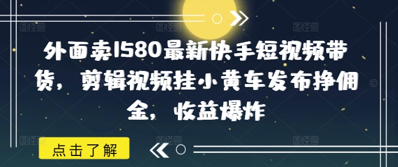 外面卖1580最新快手短视频带货，剪辑视频挂小黄车发布挣佣金，收益爆炸 - 创享网-创享网