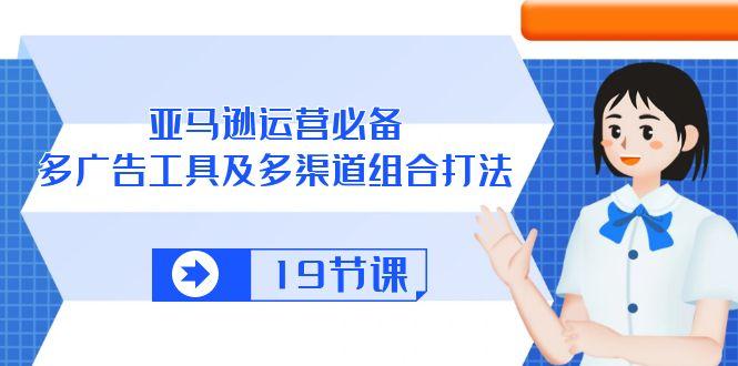 亚马逊 运营必备，多广告 工具及多渠道组合打法(19节课 - 创享网-创享网