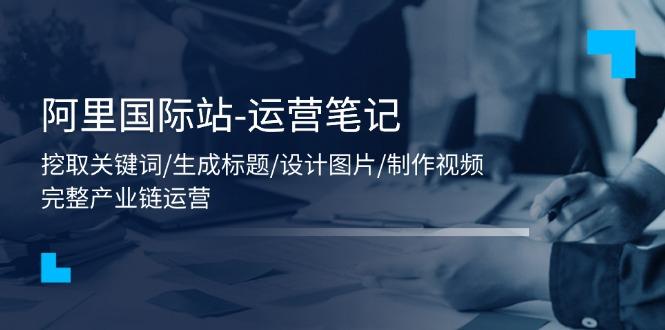阿里国际站-运营笔记：挖取关键词/生成标题/设计图片/制作视频/56节课 - 创享网-创享网