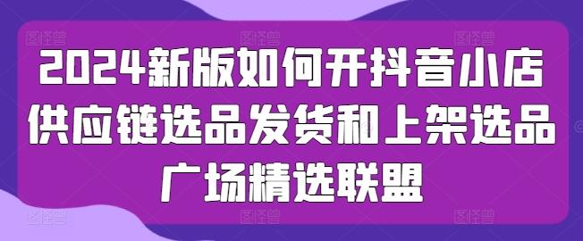 2024新版如何开抖音小店供应链选品发货和上架选品广场精选联盟 - 创享网-创享网