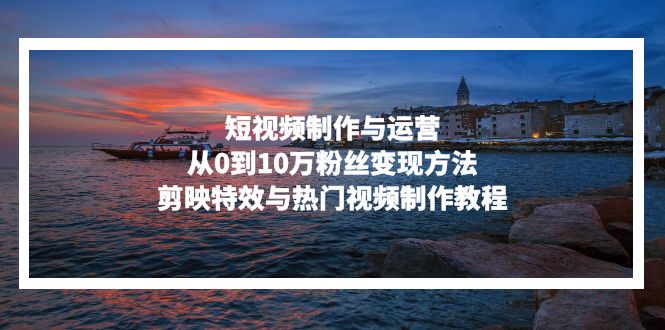 短视频制作与运营，从0到10万粉丝变现方法，剪映特效与热门视频制作教程 - 创享网-创享网