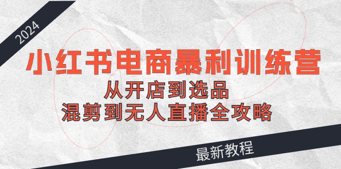 2024小红书电商暴利训练营：从开店到选品，混剪到无人直播全攻略 - 创享网-创享网