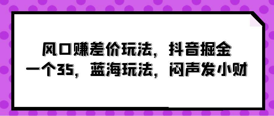 (10022期)风口赚差价玩法，抖音掘金，一个35，蓝海玩法，闷声发小财 - 创享网-创享网