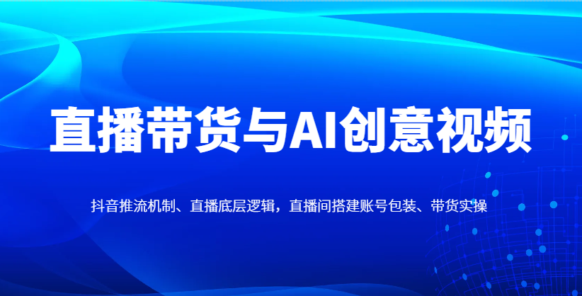 直播带货与AI创意视频，抖音推流机制、直播底层逻辑，直播间搭建账号包装、带货实操 - 创享网-创享网
