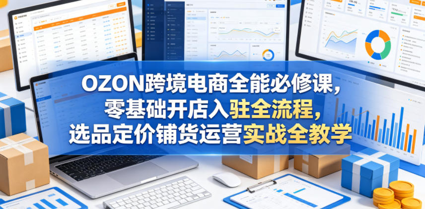 OZON跨境电商全能必修课，零基础开店入驻全流程，选品定价铺货运营实战全教学(更新0605) - 创享网-创享网
