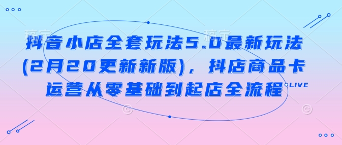 抖音小店全套玩法5.0最新玩法(2月20更新新版)，抖店商品卡运营从零基础到起店全流程 - 创享网-创享网