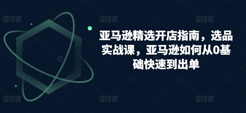 亚马逊精选开店指南，选品实战课，亚马逊如何从0基础快速到出单 - 创享网-创享网