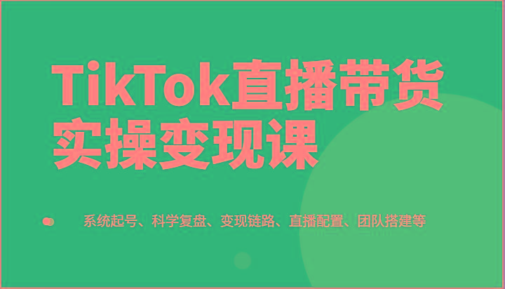 TikTok直播带货实操变现课：系统起号、科学复盘、变现链路、直播配置、团队搭建等 - 创享网-创享网
