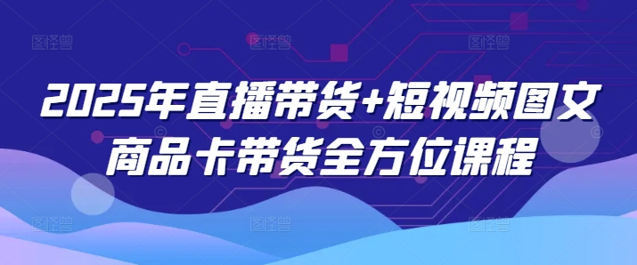 2025年直播带货+短视频图文商品卡带货全方位课程 - 创享网-创享网