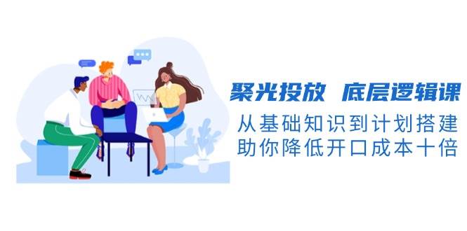 聚光投放底层逻辑课，从基础知识到计划搭建，助你降低开口成本十倍 - 创享网-创享网