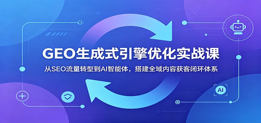 GEO生成式引擎优化实战课：从SEO流量转型到AI智能体，搭建全域内容获客闭环体系-创享网