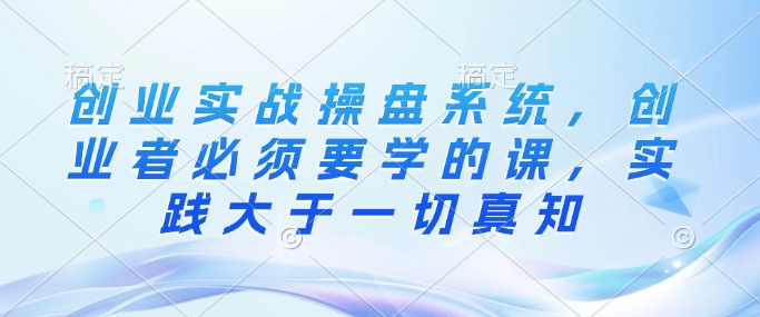 创业实战操盘系统，创业者必须要学的课，实践大于一切真知 - 创享网-创享网