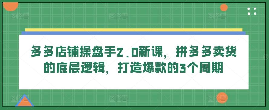 多多店铺操盘手2.0新课，拼多多卖货的底层逻辑，打造爆款的3个周期 - 创享网-创享网