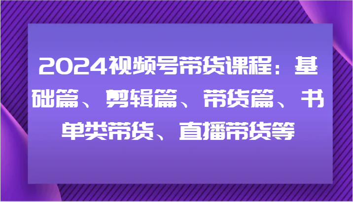 2024视频号带货课程：基础篇、剪辑篇、带货篇、书单类带货、直播带货等 - 创享网-创享网