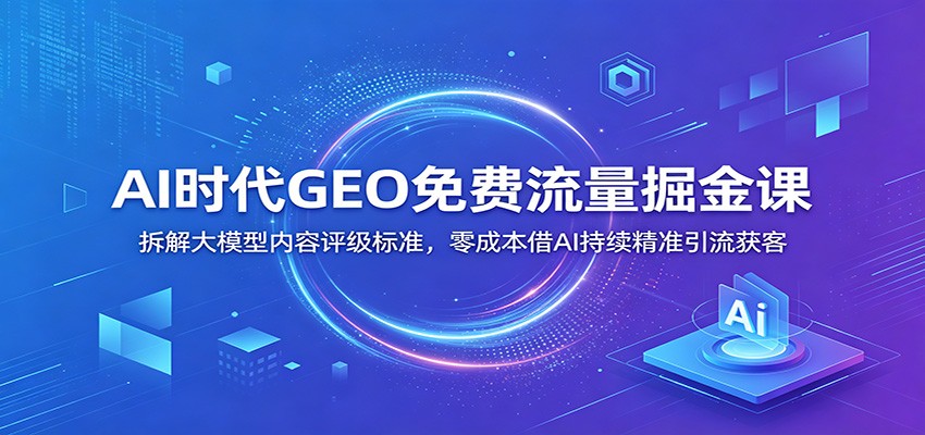 AI时代GEO免费流量掘金课：拆解大模型内容评级标准，零成本借AI持续精准引流获客-创享网