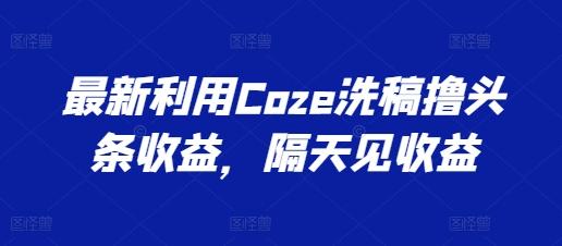 最新利用Coze洗稿撸头条收益，隔天见收益【揭秘】 - 创享网-创享网