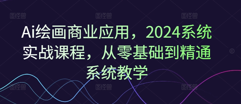 Ai绘画商业应用，2024系统实战课程，从零基础到精通系统教学 - 创享网-创享网