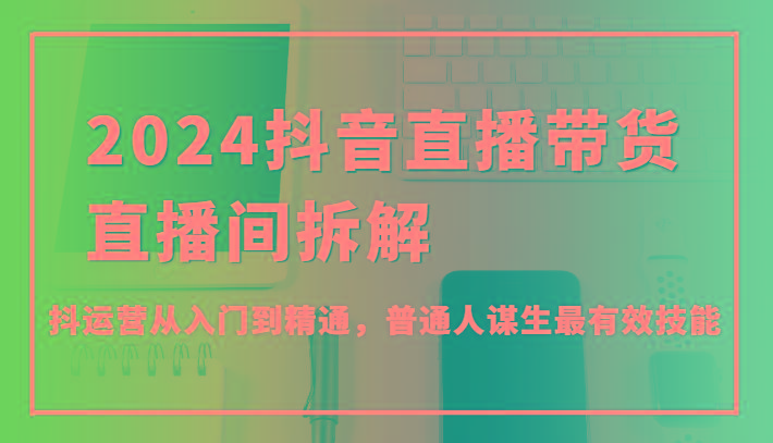 2024抖音直播带货直播间拆解，抖运营从入门到精通，普通人谋生最有效技能 - 创享网-创享网