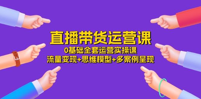 直播带货运营课，0基础全套运营实操课 流量变现+思维模型+多案例呈现-34节 - 创享网-创享网