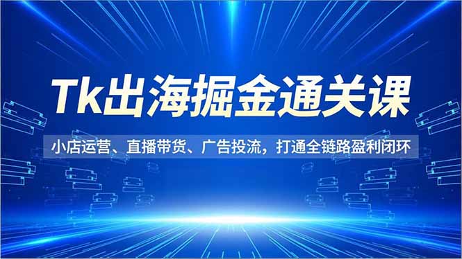 Tk出海掘金通关课，小店运营、直播带货、广告投流，打通全链路盈利闭环-创享网